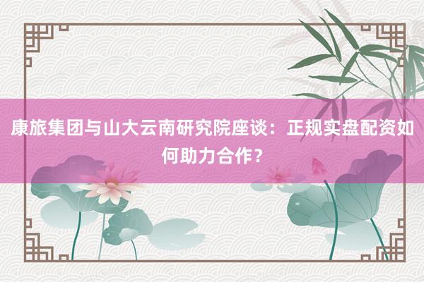 康旅集团与山大云南研究院座谈：正规实盘配资如何助力合作？