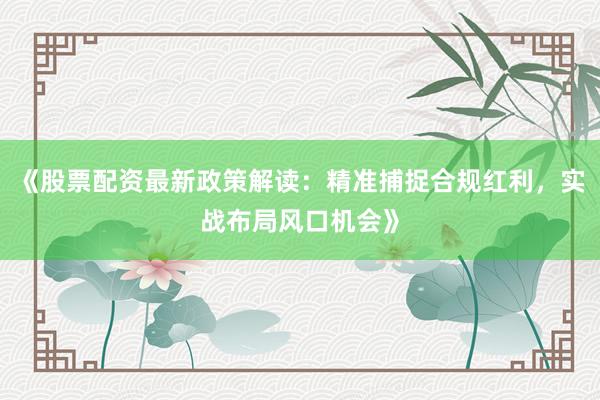 《股票配资最新政策解读:精准捕捉合规红利,实战布局风口机会》