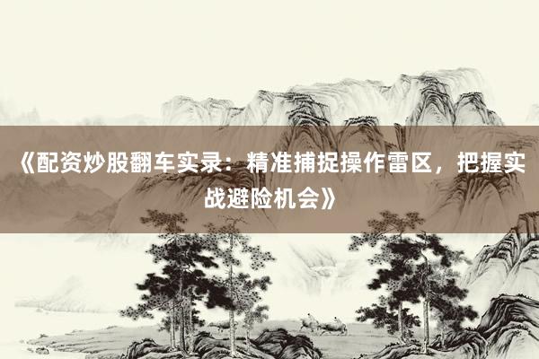 《配资炒股翻车实录：精准捕捉操作雷区，把握实战避险机会》