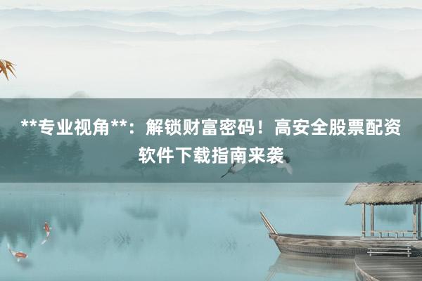 **专业视角**:解锁财富密码!高安全股票配资软件下载指南来袭
