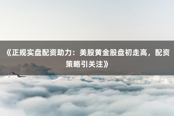 《正规实盘配资助力：美股黄金股盘初走高，配资策略引关注》
