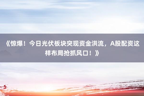 《惊爆！今日光伏板块突现资金洪流，A股配资这样布局抢抓风口！》