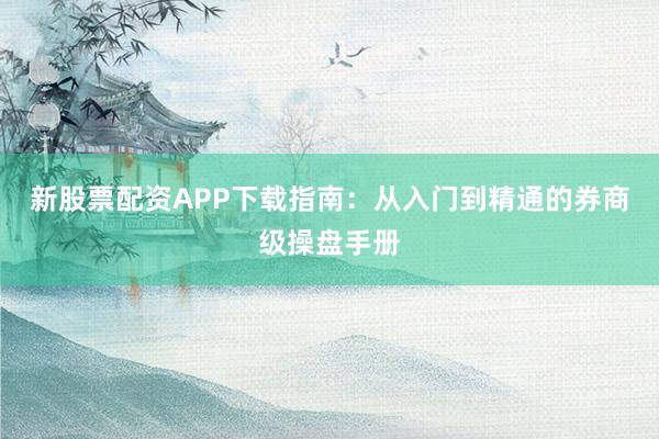 新股票配资APP下载指南：从入门到精通的券商级操盘手册