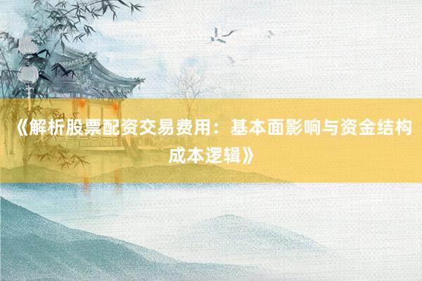 《解析股票配资交易费用:基本面影响与资金结构成本逻辑》