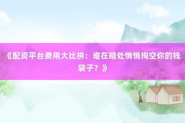 《配资平台费用大比拼:谁在暗处悄悄掏空你的钱袋子?》