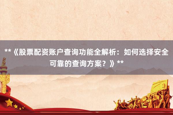**《股票配资账户查询功能全解析:如何选择安全可靠的查询方案?》**