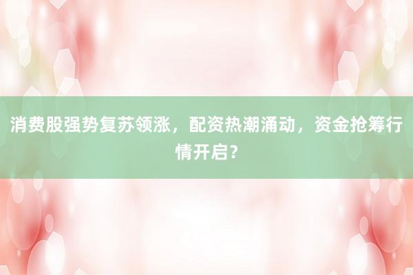 消费股强势复苏领涨，配资热潮涌动，资金抢筹行情开启？