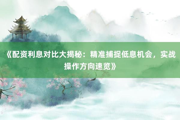 《配资利息对比大揭秘：精准捕捉低息机会，实战操作方向速览》