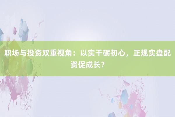 职场与投资双重视角：以实干砺初心，正规实盘配资促成长？