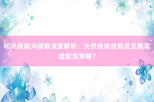 和讯投顾冯禄顺深度解析：光伏板块趋势及正规实盘配资策略？