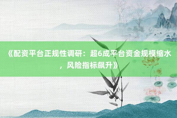 《配资平台正规性调研：超6成平台资金规模缩水，风险指标飙升》