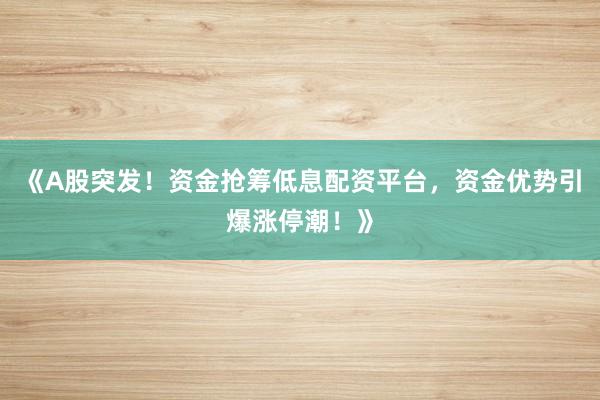 《A股突发！资金抢筹低息配资平台，资金优势引爆涨停潮！》
