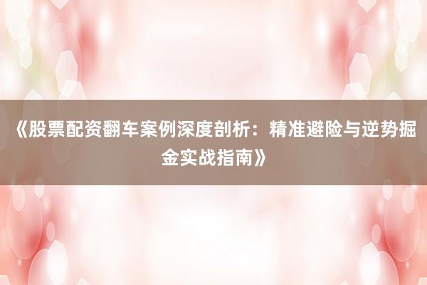 《股票配资翻车案例深度剖析：精准避险与逆势掘金实战指南》