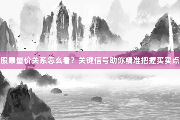 股票量价关系怎么看？关键信号助你精准把握买卖点