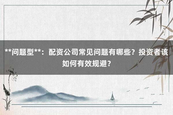**问题型**：配资公司常见问题有哪些？投资者该如何有效规避？