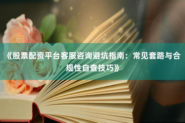 《股票配资平台客服咨询避坑指南：常见套路与合规性自查技巧》
