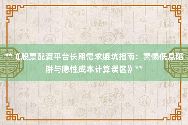 **《股票配资平台长期需求避坑指南：警惕低息陷阱与隐性成本计算误区》**