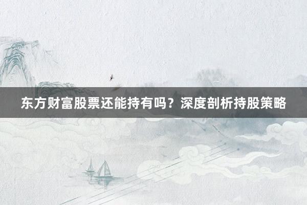 东方财富股票还能持有吗？深度剖析持股策略