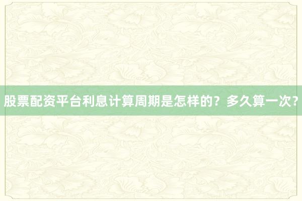 股票配资平台利息计算周期是怎样的？多久算一次？