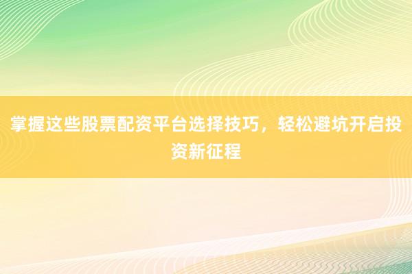掌握这些股票配资平台选择技巧,轻松避坑开启投资新征程