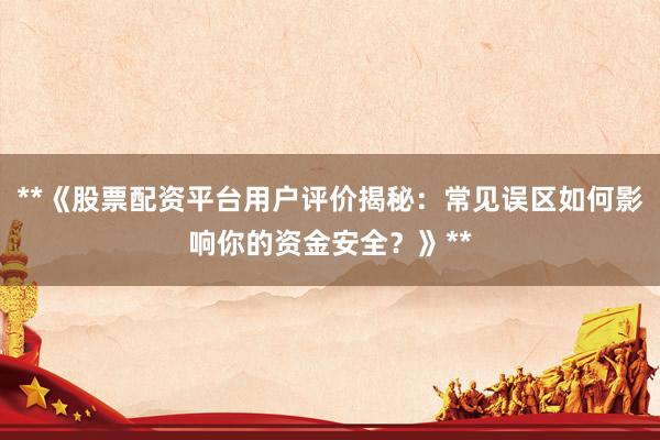 **《股票配资平台用户评价揭秘:常见误区如何影响你的资金安全?》**