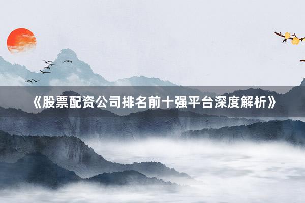 《股票配资公司排名前十强平台深度解析》