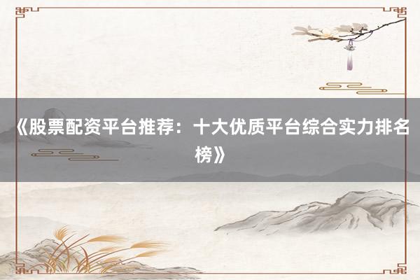 《股票配资平台推荐：十大优质平台综合实力排名榜》