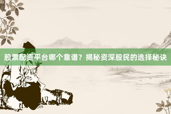 股票配资平台哪个靠谱？揭秘资深股民的选择秘诀