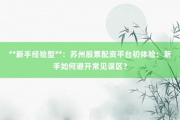 **新手经验型**：苏州股票配资平台初体验：新手如何避开常见误区？