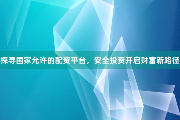 探寻国家允许的配资平台，安全投资开启财富新路径