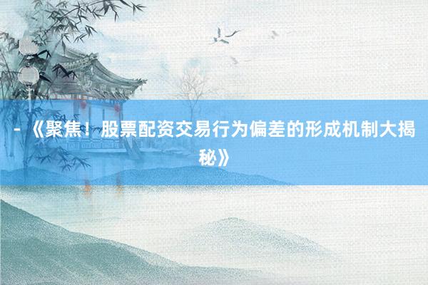 - 《聚焦！股票配资交易行为偏差的形成机制大揭秘》