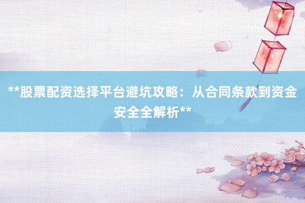 **股票配资选择平台避坑攻略：从合同条款到资金安全全解析**