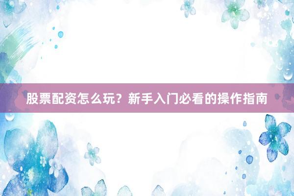 股票配资怎么玩?新手入门必看的操作指南
