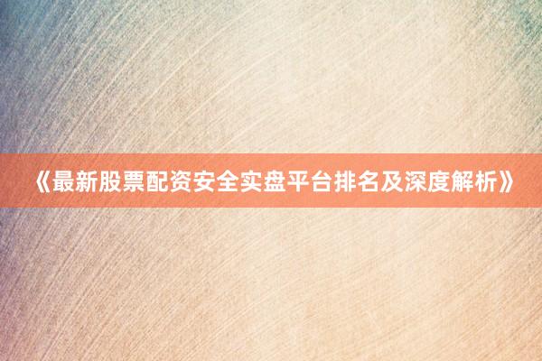 《最新股票配资安全实盘平台排名及深度解析》