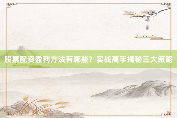 股票配资盈利方法有哪些？实战高手揭秘三大策略