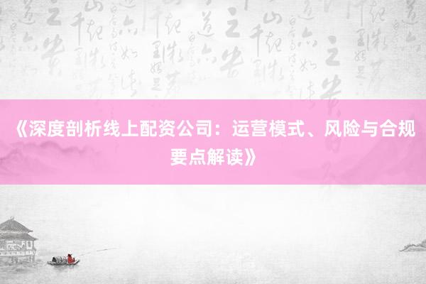 《深度剖析线上配资公司:运营模式、风险与合规要点解读》
