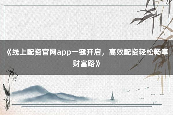 《线上配资官网app一键开启,高效配资轻松畅享财富路》