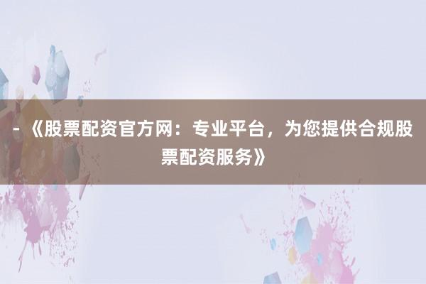 - 《股票配资官方网：专业平台，为您提供合规股票配资服务》