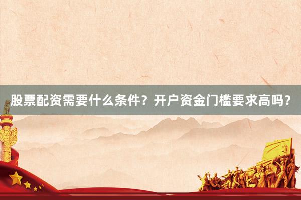 股票配资需要什么条件？开户资金门槛要求高吗？