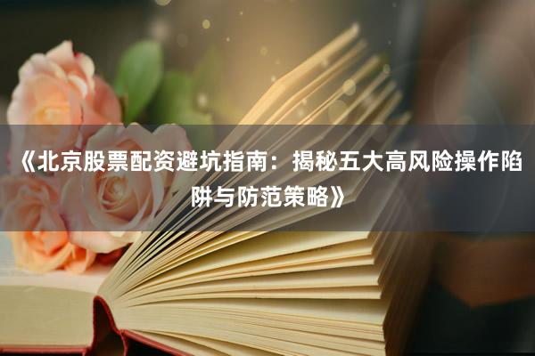 《北京股票配资避坑指南:揭秘五大高风险操作陷阱与防范策略》