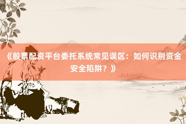 《股票配资平台委托系统常见误区：如何识别资金安全陷阱？》