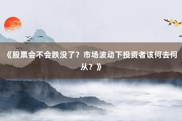 《股票会不会跌没了？市场波动下投资者该何去何从？》