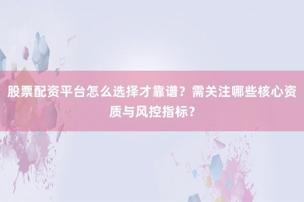 股票配资平台怎么选择才靠谱?需关注哪些核心资质与风控指标?