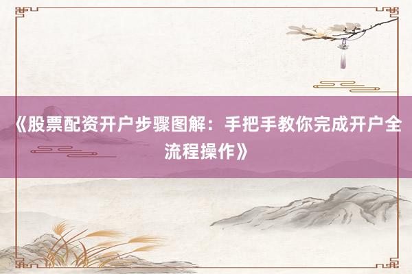 《股票配资开户步骤图解：手把手教你完成开户全流程操作》