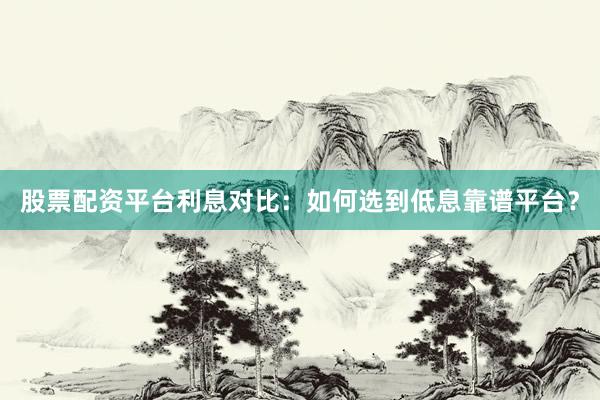 股票配资平台利息对比：如何选到低息靠谱平台？