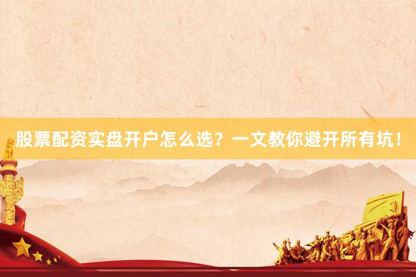 股票配资实盘开户怎么选？一文教你避开所有坑！