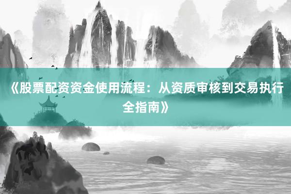 《股票配资资金使用流程：从资质审核到交易执行全指南》