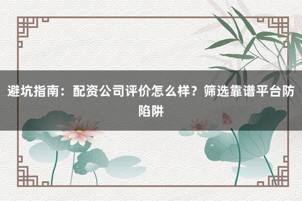 避坑指南：配资公司评价怎么样？筛选靠谱平台防陷阱