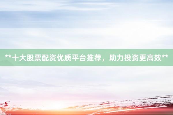 **十大股票配资优质平台推荐，助力投资更高效**