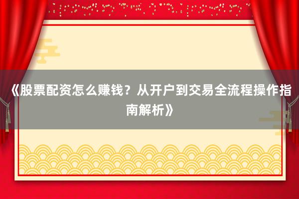 《股票配资怎么赚钱？从开户到交易全流程操作指南解析》